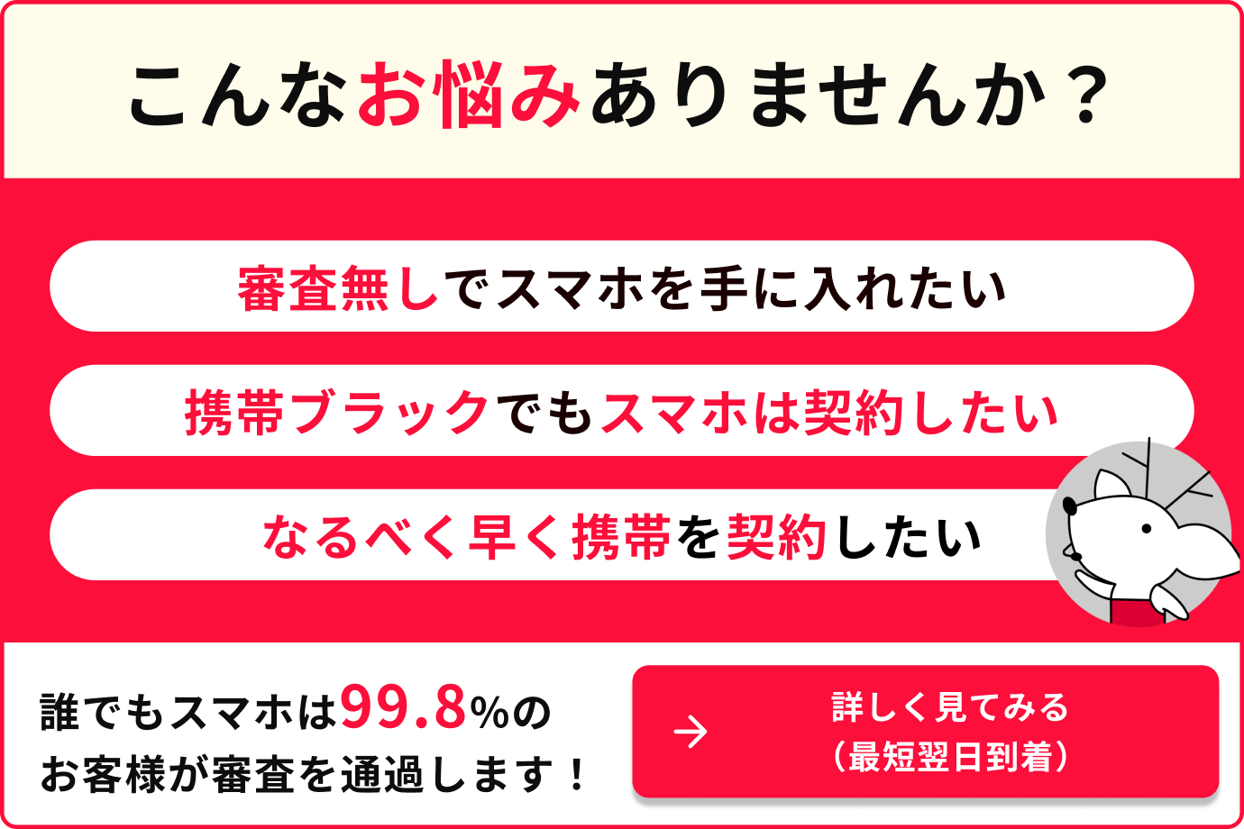 こんなお悩みありませんか？ 審査無しでスマホを手に入れたい 携帯ブラックでもスマホは契約したい　 なるべく早く携帯を契約したい　 誰でもスマホは99.8%のお客様が審査を通過します　詳しく見てみる（最短翌日到着）