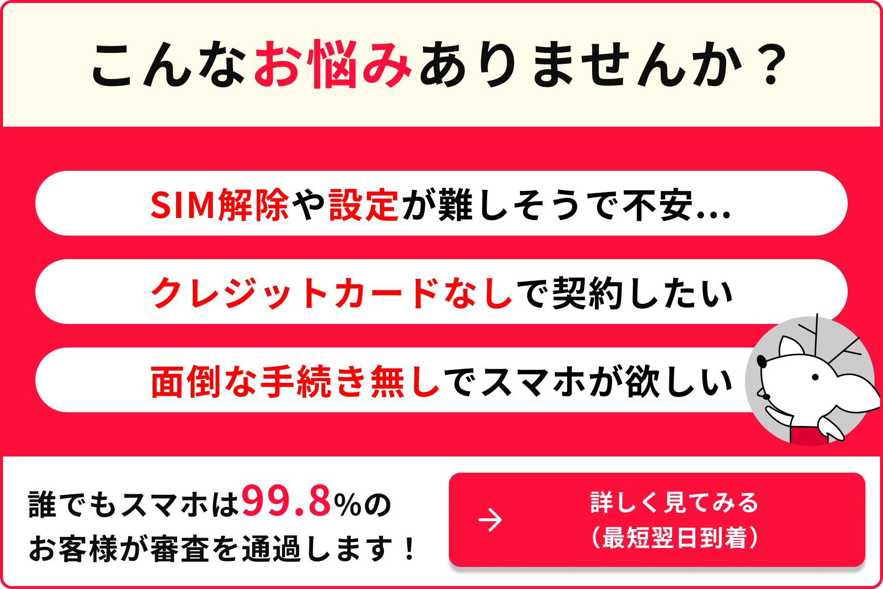 こんなお悩みありませんか SIM解除や設定が難しそうで不安 クレジットカード無しで契約したい 面倒な手続きなしでスマホが欲しい 誰でもスマホは99.8％のお客様が審査を通過します 詳しく見てみる 最短翌日到着