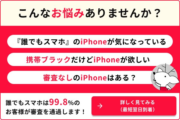こんなお悩みありませんか？ 『誰でもスマホ』のiPhoneが気になっている 携帯ブラックだけどiPhoneが持ちたい 審査なしのiPhoneはある？ 