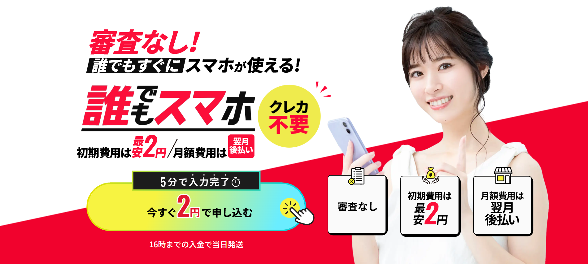 審査無し誰でもすぐにスマホが使える
誰でもスマホ
初期費用は最安2円
月額費用は翌月後払い
5分で入力完了今すぐ2円で申し込む
16時までの入金で当日発送
審査なし
初期費用は最安2円
月額費用は翌月後払い