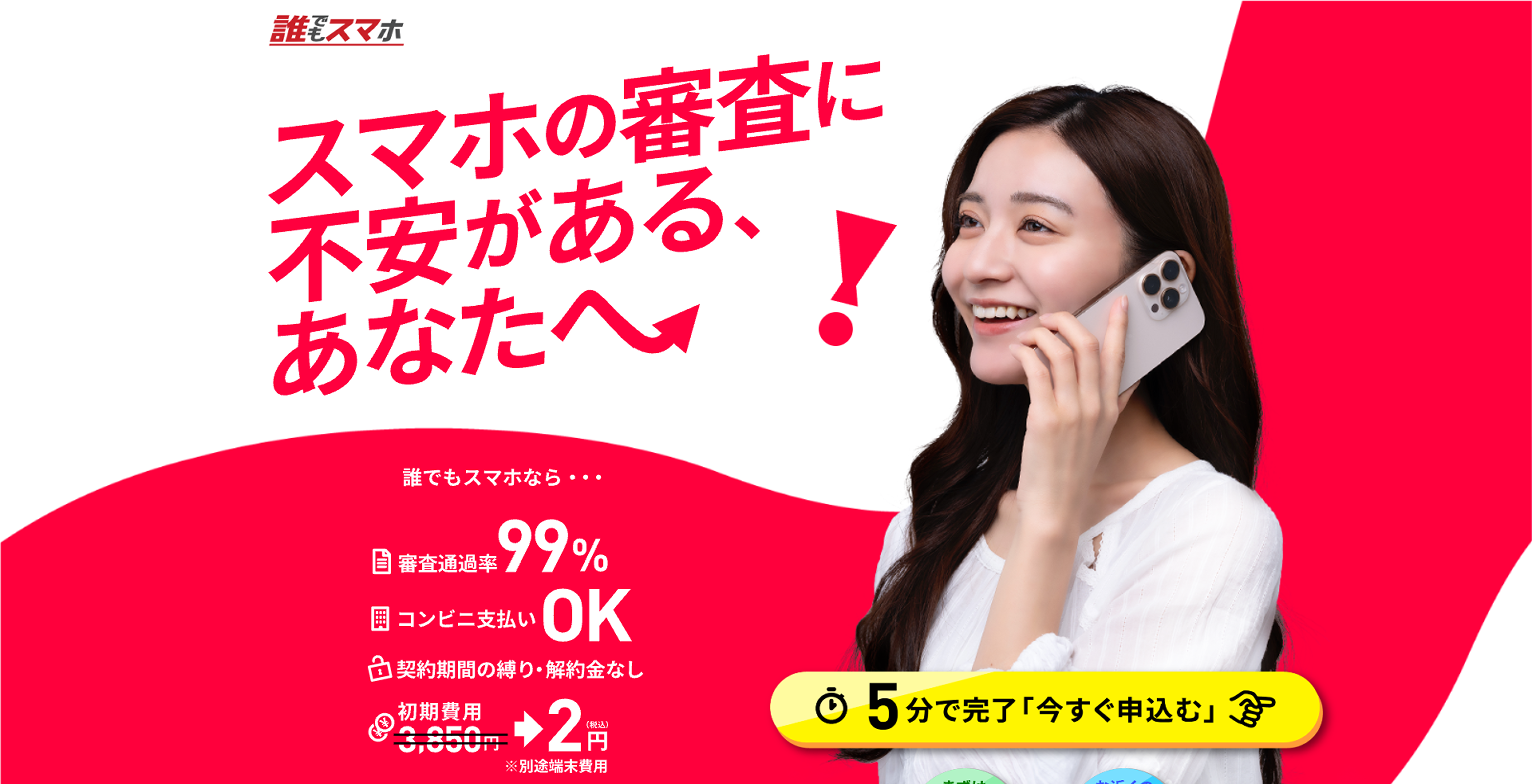 誰でもスマホ
スマホの審査に不安があるあなたへ
誰でもスマホなら審査通過率99％
コンビ二支払いOK
契約期間の縛り・解約金なし
初期費用3850円⇒2円
別途端末費用
5分で完了今すぐ申込む